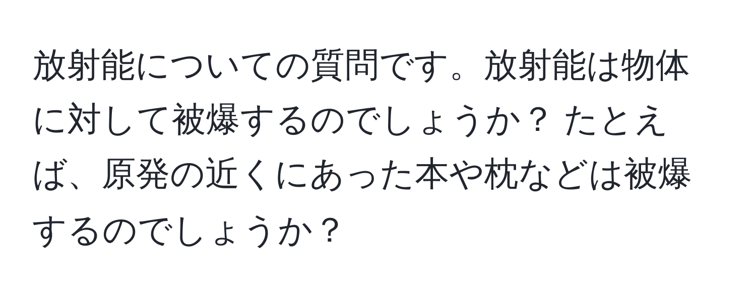 放射能についての質問です。放射能は物体に対して被爆するのでしょうか？ たとえば、原発の近くにあった本や枕などは被爆するのでしょうか？