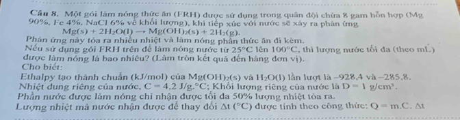 Một gói làm nóng thức ăn (FRH) được sử dụng trong quân đội chừa 8 gam hỗn hợp (Mg
90%. Fe 4%, NaCl 6% về khổi lượng), khi tiếp xúc với nước sẽ xây ra phản ứng
Mg(s)+2H_2O(l)to Mg(OH)_2(s)+2H_2(g). 
Phản ứng này tóa ra nhiều nhiệt và làm nóng phần thức ăn đi kèm. 
Nếu sử dụng gói FRH trên để làm nóng nước từ 25°C lên 100°C , thì lượng nước tối đa (theo mL) 
được làm nóng là bao nhiêu? (Làm tròn kết quả đến hàng đơn vị). 
Cho biết: 
Ethalpy tạo thành chuẩn (kJ/mol) của Mg(OH)_2(s) và H_2O(l) lần lượt là -928, 4 và - 285, 8. 
Nhiệt dung riêng của nước, C=4.2J/g.^circ C; Khối lượng riêng của nước là D=1g/cm^3. 
Phần nước được làm nóng chỉ nhận được tối đa 50% lượng nhiệt tỏa ra. 
Lượng nhiệt mả nước nhận được để thay đổi △ t(^circ C) được tính theo công thức: Q=m.C.△ t