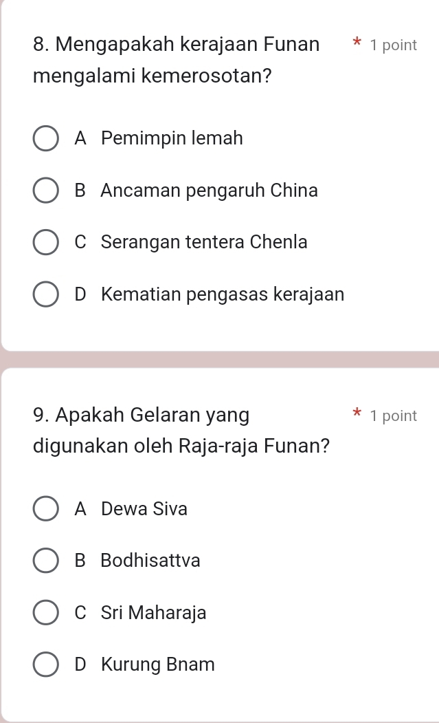 Mengapakah kerajaan Funan * 1 point
mengalami kemerosotan?
A Pemimpin lemah
B Ancaman pengaruh China
C Serangan tentera Chenla
D Kematian pengasas kerajaan
9. Apakah Gelaran yang 1 point
digunakan oleh Raja-raja Funan?
A Dewa Siva
B Bodhisattva
C Sri Maharaja
D Kurung Bnam