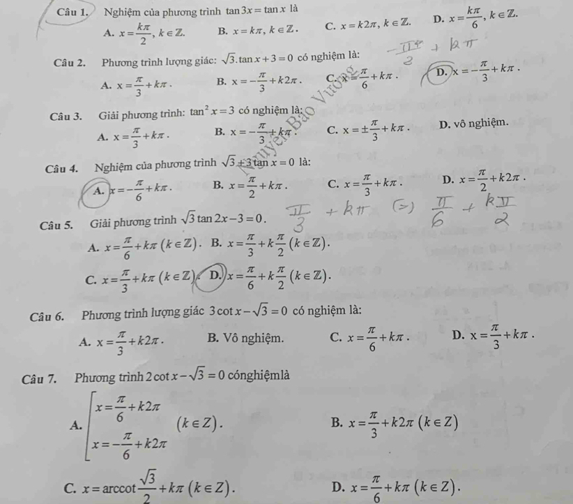 Nghiệm của phương trình tan 3x=tan x là
A. x= kπ /2 ,k∈ Z. B. x=kπ ,k∈ Z. C. x=k2π ,k∈ Z. D. x= kπ /6 ,k∈ Z.
Câu 2. Phương trình lượng giác: sqrt(3).tan x+3=0 có nghiệm là:
A. x= π /3 +kπ . B. x=- π /3 +k2π . C. x= π /6 +kπ . D. x=- π /3 +kπ .
Câu 3. Giải phương trình: tan^2x=3 có nghiệm là:
A. x= π /3 +kπ . B. x=- π /3 +kπ C. x=±  π /3 +kπ . D. vô nghiệm.
Câu 4. Nghiệm của phương trình sqrt(3)+3tan x=0 là:
A. x=- π /6 +kπ . B. x= π /2 +kπ . C. x= π /3 +kπ . D. x= π /2 +k2π .
Câu 5. Giải phương trình sqrt(3)tan 2x-3=0.
A. x= π /6 +kπ (k∈ Z) B. x= π /3 +k π /2 (k∈ Z).
C. x= π /3 +kπ (k∈ Z) D. x= π /6 +k π /2 (k∈ Z).
Câu 6. Phương trình lượng giác 3cot x-sqrt(3)=0 có nghiệm là:
A. x= π /3 +k2π . B. Vô nghiệm. C. x= π /6 +kπ . D. x= π /3 +kπ .
Câu 7. Phương trình 2 cot x-sqrt(3)=0 cóng hiệmlà
A beginarrayl x= π /6 +k2π  x=- π /6 +k2π endarray. (k∈ Z).
B. x= π /3 +k2π (k∈ Z)
C. x=arccot  sqrt(3)/2 +kπ (k∈ Z). x= π /6 +kπ (k∈ Z).
D.