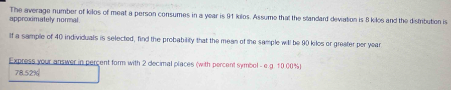 The average number of kilos of meat a person consumes in a year is 91 kilos. Assume that the standard deviation is 8 kilos and the distribution is 
approximately normal. 
If a sample of 40 individuals is selected, find the probability that the mean of the sample will be 90 kilos or greater per year. 
Express your answer in percent form with 2 decimal places (with percent symbol - e.g. 10.00%)
78.52%|