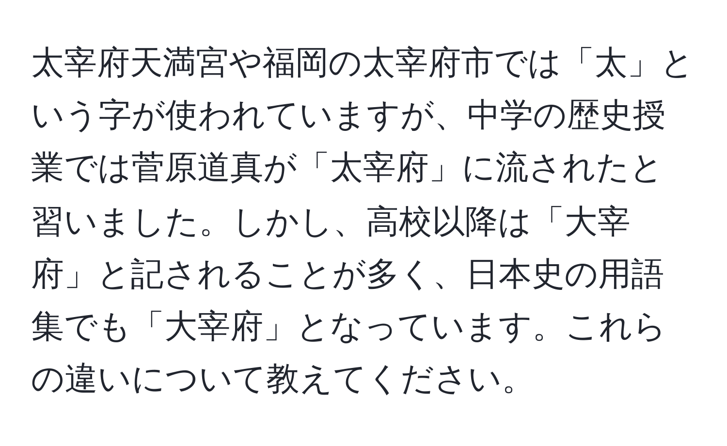 太宰府天満宮や福岡の太宰府市では「太」という字が使われていますが、中学の歴史授業では菅原道真が「太宰府」に流されたと習いました。しかし、高校以降は「大宰府」と記されることが多く、日本史の用語集でも「大宰府」となっています。これらの違いについて教えてください。