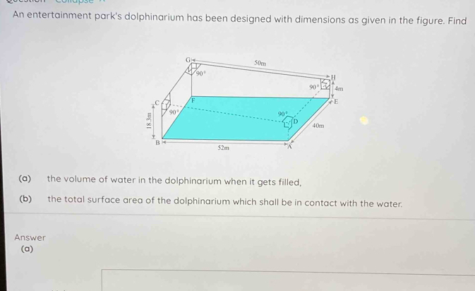 An entertainment park's dolphinarium has been designed with dimensions as given in the figure. Find
(a) the volume of water in the dolphinarium when it gets filled,
(b) the total surface area of the dolphinarium which shall be in contact with the water.
Answer
(a)