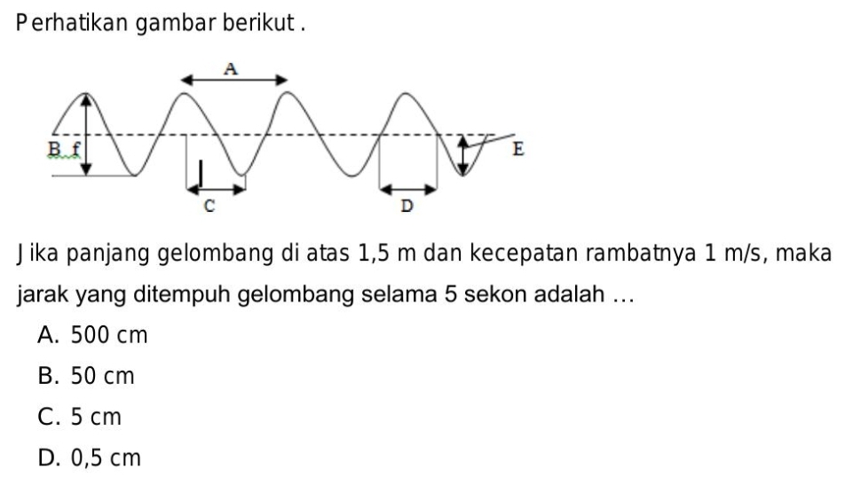 Perhatikan gambar berikut .
Jika panjang gelombang di atas 1,5 m dan kecepatan rambatnya 1 m/s, maka
jarak yang ditempuh gelombang selama 5 sekon adalah ...
A. 500 cm
B. 50 cm
C. 5 cm
D. 0,5 cm