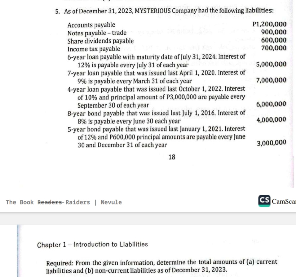 As of December 31, 2023, MYSTERIOUS Company had the following liabilities: 
Accounts payable P1,200,000
Notes payable - trade 900,000
Share dividends payable 600,000
Income tax payable 700,000
6-year loan payable with maturity date of July 31, 2024. Interest of
12% is payable every July 31 of each year 5,000,000
7-year loan payable that was issued last April 1, 2020. Interest of
9% is payable every March 31 of each year 7,000,000
4-year loan payable that was issued last October 1, 2022. Interest 
of 10% and principal amount of P3,000,000 are payable every 
September 30 of each year 6,000,000
8-year bond payable that was issued last July 1, 2016. Interest of
8% is payable every June 30 each year 4,000,000
5-year bond payable that was issued last January 1, 2021. Interest 
of 12% and P600,000 principal amounts are payable every June
30 and December 31 of each year
3,000,000
18 
The Book Readers Raiders | Nevule CamSca 
Chapter 1 - Introduction to Liabilities 
Required: From the given information, determine the total amounts of (a) current 
liabilities and (b) non-current liabilities as of December 31, 2023.