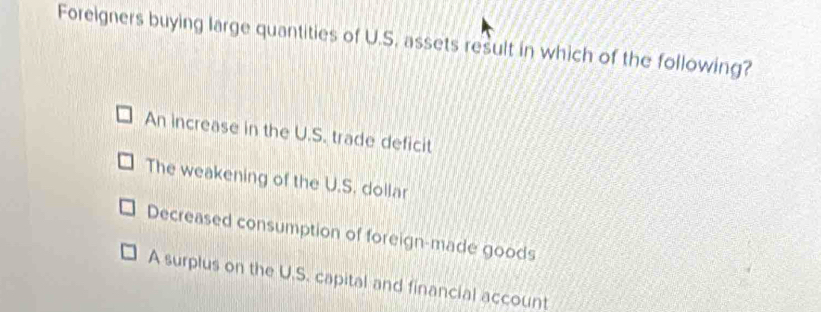 Foreigners buying large quantities of U.S. assets result in which of the following?
An increase in the U.S. trade deficit
The weakening of the U.S. dollar
Decreased consumption of foreign-made goods
A surplus on the U.S. capital and financial account