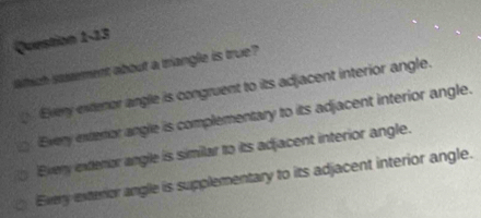 which savement about a triangle is true?
Every extenor angle is congruent to its adjacent interior angle.
Every exteror angle is complementary to its adjacent interior angle.
Every extenor angle is similar to its adjacent interior angle.
Every exterior angle is supplementary to its adjacent interior angle.