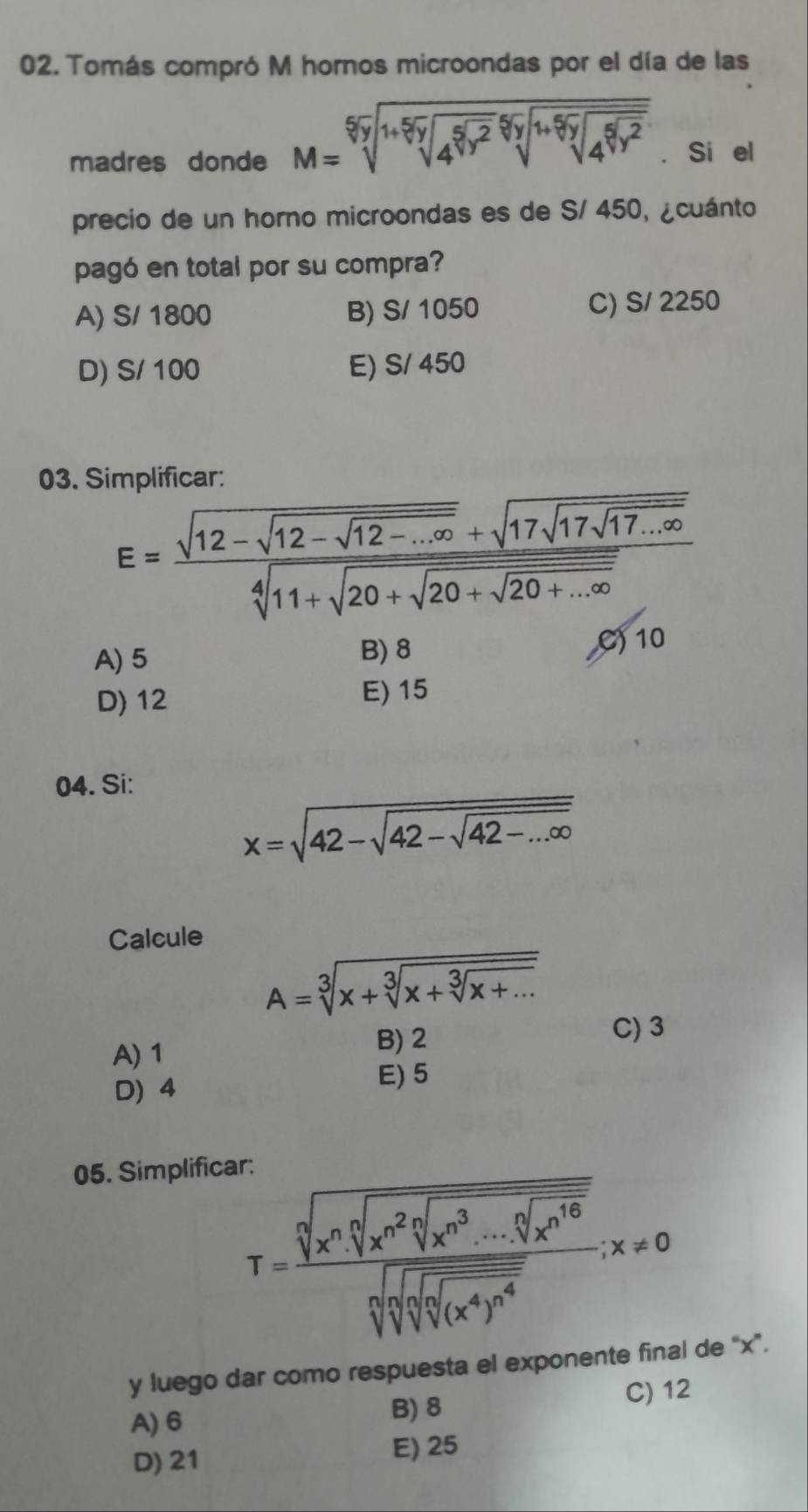 Tomás compró M hornos microondas por el día de las
madres donde M=sqrt[5](sqrt [1+5]sqrt [5]4^(5]5))sqrt[5](sqrt [1+ 5) ]4^(sqrt[5](y^2)) . Si el
precio de un horno microondas es de S/ 450, ¿cuánto
pagó en total por su compra?
A) S/ 1800 B) S/ 1050 C) S/ 2250
D) S/ 100 E) S/ 450
03. Simplificar:
E=frac sqrt(12-sqrt 12-sqrt 12-...∈fty )+sqrt(17sqrt 17sqrt 17...∈fty )sqrt[4](11+sqrt 20+sqrt 20+...∈fty )
A) 5 C) 10
B) 8
D) 12 E) 15
04. Si:
x=sqrt(42-sqrt 42-sqrt 42-...∈fty )
Calcule
A=sqrt[3](x+sqrt [3]x+sqrt [3]x+...)
C) 3
A) 1
B) 2
D) 4
E) 5
05. Simplificar:
T=frac sqrt[n](x^nsqrt [n]x^(n^2))sqrt [n]x^3...sqrt[n](x^(10))sqrt[3](sqrt [3]sqrt [3]sqrt [n]sqrt [n]sqrt [n]sqrt [n]sqrt [n]sqrt [n](x^4)^n^4),x!= 0 
y luego dar como respuesta el exponente final de “x”.
A) 6 B) 8 C) 12
D) 21 E) 25