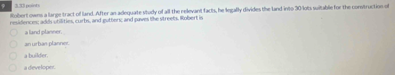 9 3.33 points
Robert owns a large tract of land. After an adequate study of all the relevant facts, he legally divides the land into 30 lots suitable for the construction of
residences; adds utilities, curbs, and gutters; and paves the streets. Robert is
a land planner.
an urban planner.
a builder.
a developer.