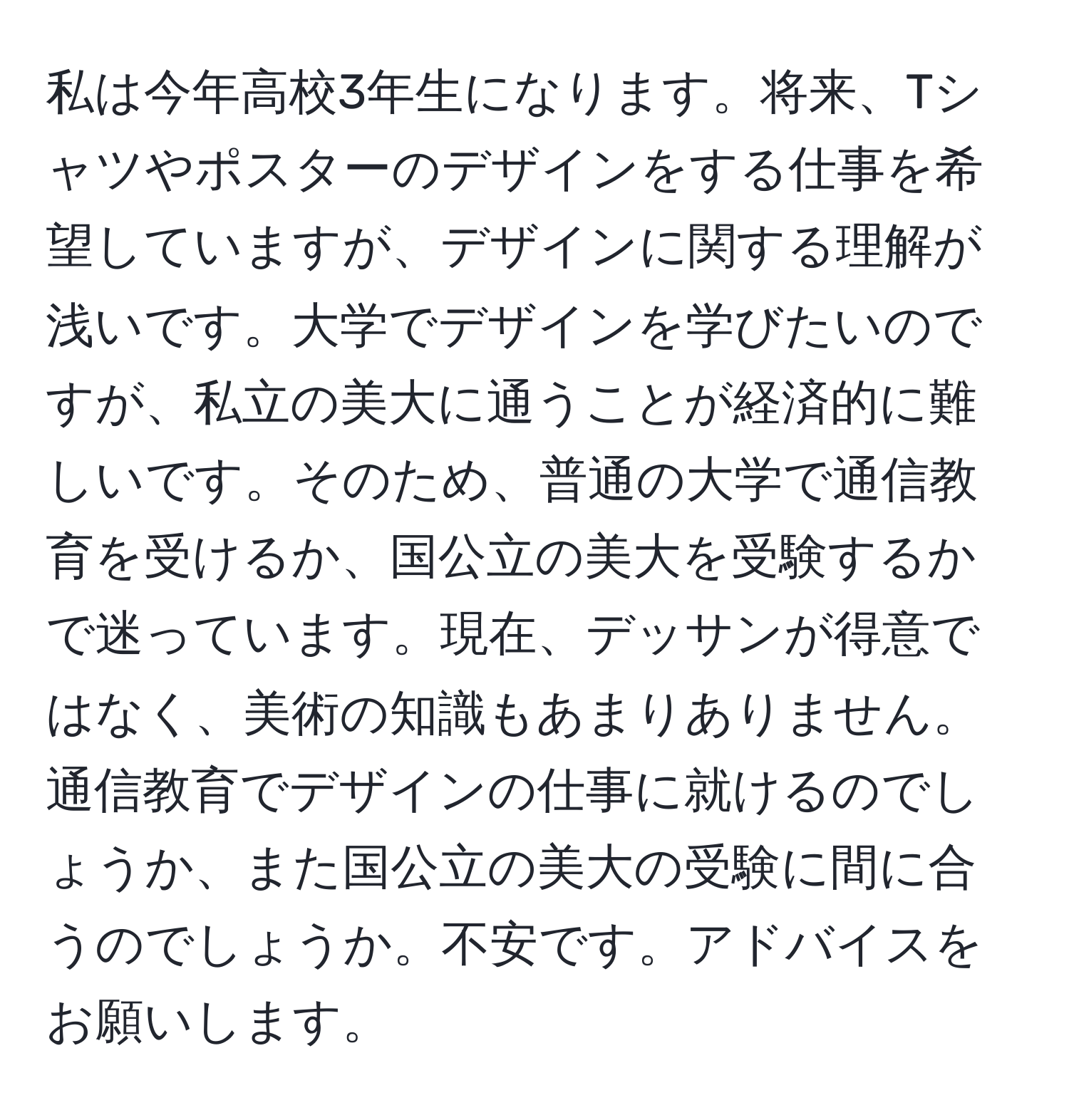 私は今年高校3年生になります。将来、Tシャツやポスターのデザインをする仕事を希望していますが、デザインに関する理解が浅いです。大学でデザインを学びたいのですが、私立の美大に通うことが経済的に難しいです。そのため、普通の大学で通信教育を受けるか、国公立の美大を受験するかで迷っています。現在、デッサンが得意ではなく、美術の知識もあまりありません。通信教育でデザインの仕事に就けるのでしょうか、また国公立の美大の受験に間に合うのでしょうか。不安です。アドバイスをお願いします。