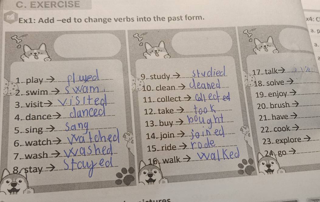 EXERCISE 
Ex1: Add --ed to change verbs into the past form. 
x4: C 
a. p 

a. 
2 
1. play _9. study_ 
17. talk_ 
18. solve_ 
2. swim _10. clean_ 
3. visit _11. collect _19. enjoy_ 
4. dance _12. take _20. brush_ 
5. sing 13. buy _21. have_ 
6. watch _14. join _22. cook_ 
7. wash __15. ride __23. explore 
24 go 
8 stay _16 walk