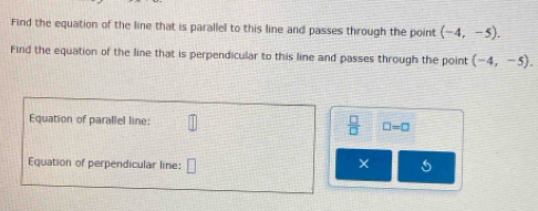 Find the equation of the line that is parallel to this line and passes through the point (-4,-5). 
Find the equation of the line that is perpendicular to this line and passes through the point (-4,-5). 
Equation of parallel line:  □ /□   □ =□
Equation of perpendicular line: 
X 5