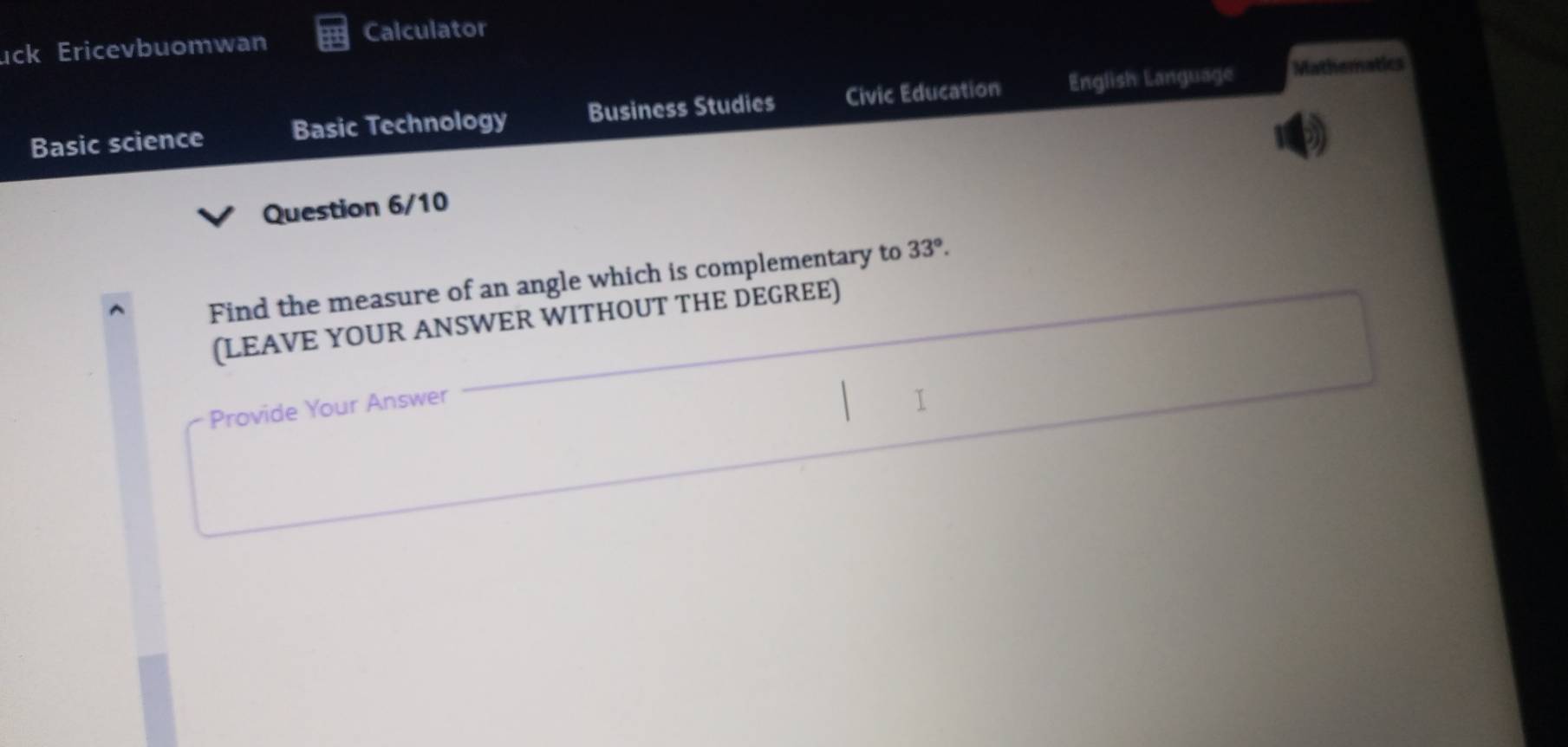 Calculator 
uck Ericevbuomwan 
Basic science Basic Technology Business Studies Civic Education English Language 
Mathematics 
Question 6/10 
Find the measure of an angle which is complementary to 33°. 
(LEAVE YOUR ANSWER WITHOUT THE DEGREE) 
Provide Your Answer 
τ