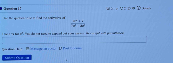 つ2 ⇄99 Details 
Use the quotient rule to find the derivative of
 (9e^x+7)/7x^6+2x^3 
Use e^(wedge)x for e^x. You do not need to expand out your answer. Be careful with parentheses! 
Question Help: Message instructor Post to forum 
Submit Question