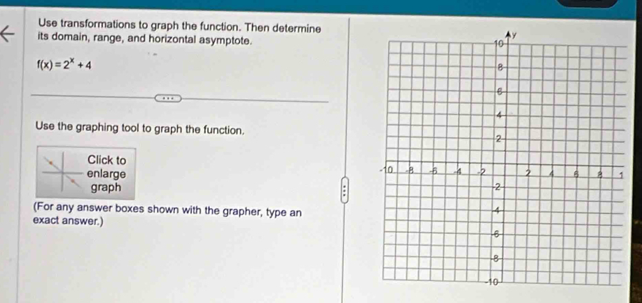 Use transformations to graph the function. Then determine 
its domain, range, and horizontal asymptote.
f(x)=2^x+4
Use the graphing tool to graph the function. 
Click to 
enlarge 
graph 
(For any answer boxes shown with the grapher, type an 
exact answer.)