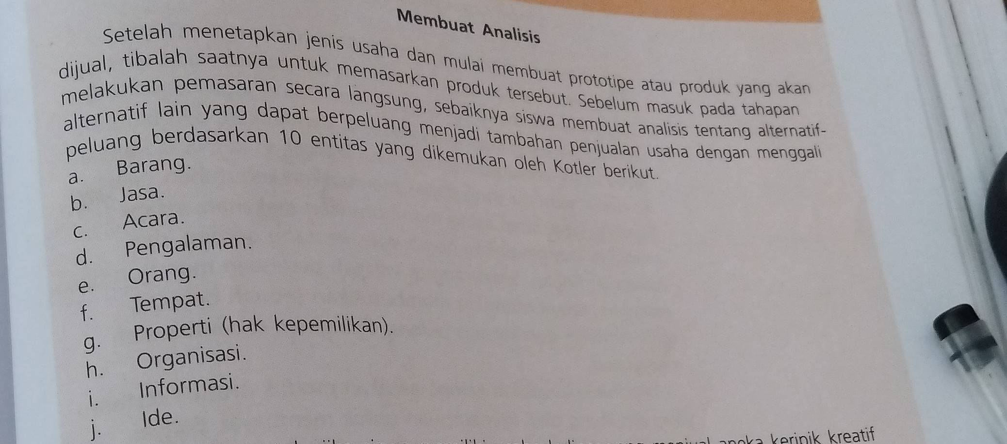 Membuat Analisis 
Setelah menetapkan jenis usaha dan mulai membuat prototipe atau produk yang akan 
dijual, tibalah saatnya untuk memasarkan produk tersebut. Sebelum masuk pada tahapan 
melakukan pemasaran secara langsung, sebaiknya siswa membuat analisis tentang alternatif- 
alternatif lain yang dapat berpeluang menjadi tambahan penjualan usaha dengan menggali 
peluang berdasarkan 10 entitas yang dikemukan oleh Kotler berikut. 
a. Barang. 
b. Jasa. 
c. Acara. 
d. Pengalaman. 
e. Orang. 
f. Tempat. 
g. Properti (hak kepemilikan). 
h. Organisasi. 
i. Informasi. 
j. Ide. 
a erinik kreatif