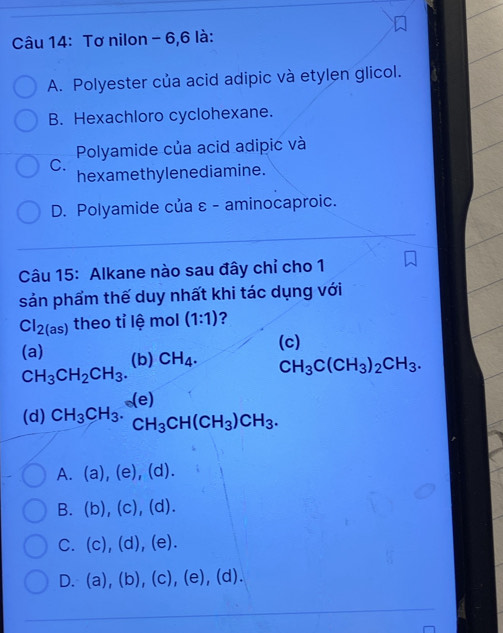 Tơ nilon - 6,6 là:
A. Polyester của acid adipic và etylen glicol.
B. Hexachloro cyclohexane.
Polyamide của acid adipic và
C.
hexamethy lenediamine.
D. Polyamide của ε - aminocaproic.
Câu 15: Alkane nào sau đây chỉ cho 1
sản phẩm thế duy nhất khi tác dụng với
Cl_2(as) theo tỉ lệ mol (1:1) ?
(c)
(a) (b) CH_4. CH_3C(CH_3)_2CH_3.
CH_3CH_2CH_3.
(e)
(d) CH_3CH_3· CH_3CH(CH_3)CH_3.
A. (a),(e),(d). 
B. (b),(c),(d).
C. (c),(d),(e).
D.(a),(b),(c),(e),(d).