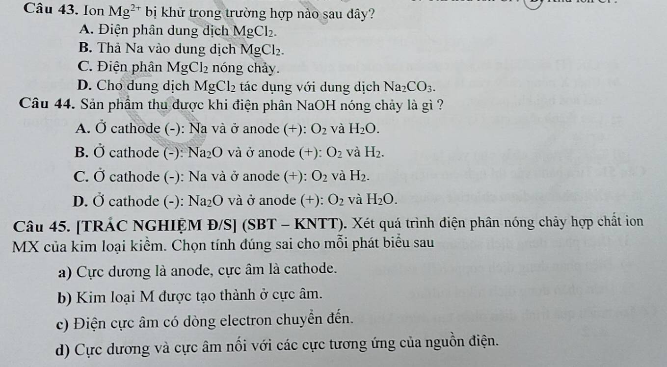 Ion Mg^(2+) bị khử trong trường hợp nào sau dây?
A. Điện phân dung dịch MgCl_2.
B. Thả Na vào dung dịch MgCl_2.
C. Điện phân MgCl_2 nóng chảy.
D. Cho dung dịch MgCl_2 tác dụng với dung dịch Na_2CO_3. 
Câu 44. Sản phầm thu được khi điện phân NaOH nóng chảy là gì ?
A. bigcirc i cathode (-): Na và ở anode (+): O_2 và H_2O.
B. dot O cathode (-): Na_2O và ở anode (+): O_2 và H_2.
C. Ở cathode (-): Na và ở anode (+): O_2 và H_2.
D. vector O cathode (-): Na_2O và ở anode (+): O_2 và H_2O. 
Câu 45. [TRÁC NGHIỆM Đ/S] (SBT - KNTT). Xét quá trình điện phân nóng chảy hợp chất ion
MX của kim loại kiểm. Chọn tính đúng sai cho mỗi phát biểu sau
a) Cực dương là anode, cực âm là cathode.
b) Kim loại M được tạo thành ở cực âm.
c) Điện cực âm có dòng electron chuyển đến.
d) Cực dương và cực âm nổi với các cực tương ứng của nguồn điện.