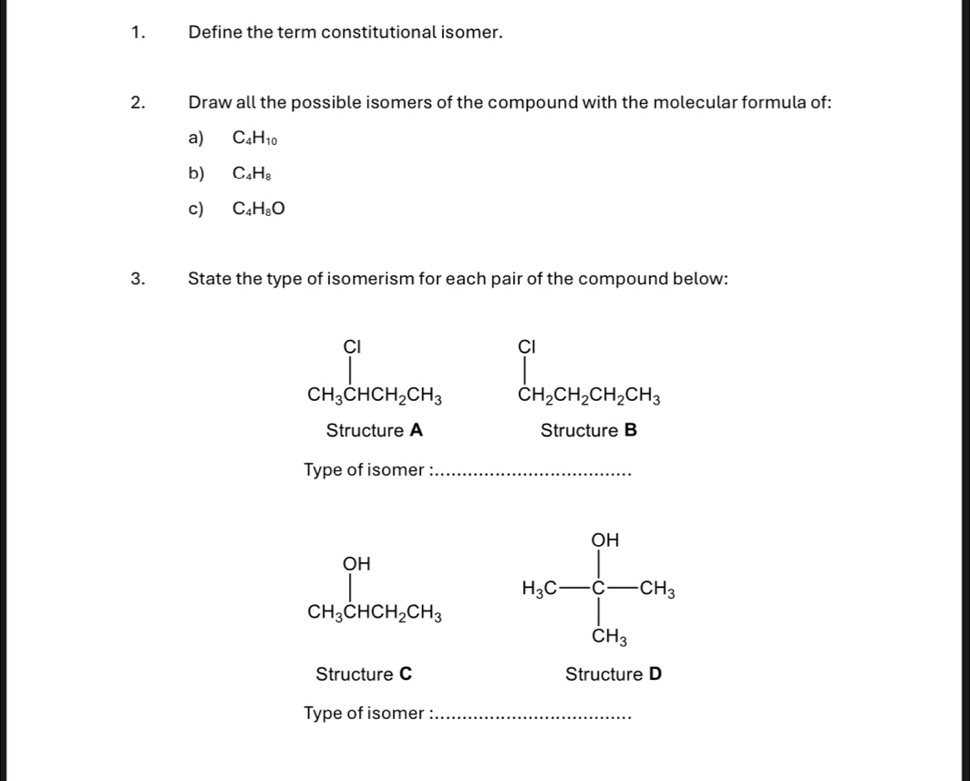 Define the term constitutional isomer. 
2. Draw all the possible isomers of the compound with the molecular formula of: 
a) C_4H_10
b) C_4H_8
c) C_4H_8O
3. State the type of isomerism for each pair of the compound below:
∈tlimits _CH_3CHCH_2CH_3 ∈tlimits _CH_2CH_2CH_2CH_3
Structure A Structure B 
Type of isomer :_
_CH_3CHCH_2CH_3 H_3C=frac (∈t _C)^(CH)CH_3
Structure C Structure D 
Type of isomer :_