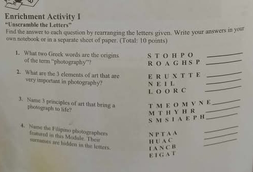 Enrichment Activity I 
“Unscramble the Letters” 
Find the answer to each question by rearranging the letters given. Write your answers in your 
own notebook or in a separate sheet of paper. (Total: 10 points) 
1. What two Greek words are the origins S T O H P O_ 
of the term “photography”? R O A G H S P_ 
2. What are the 3 elements of art that are E R U X T T E_ 
very important in photography? N E I L_ 
L O O R C 
_ 
3. Name 3 principles of art that bring a T M E O M V Ν E_ 
photograph to life? 
S M S I A E P H M T H Y H R_ 
_ 
4. Name the Filipino photographers N P T A A__ 
featured in this Module. Their H U A C_ 
surnames are hidden in the letters. L A N C B 
E 1 G A T