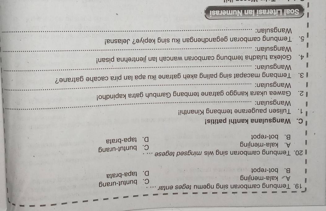 …
19. Tembung camboran sing ngemu teges entar .....
A. kala-menjing
C. buntut-urang
B. bot-repot
D. tapa-brata
20. Tembung camboran sing wis mingsed tegese ... .
A. kala-menjing
C. buntut-urang
B. bot-repot
D. tapa-brata
C. Wangsulana kanthi patitis!
1. Tulisen paugerane tembang Kinanthi!
Wangsulan:
2. Gawea ukara kanggo gatrane tembang Gambuh gatra kapindho!
Wangsulan:
_
_
3. Tembang macapat sing paling akeh gatrane iku apa lan pira cacahe gatrane?
Wangsulan:
_
4. Goleka tuladha tembung camboran wancah lan jlentrehna pisan!
Wangsulan:
_
5. Tembung camboran gegandhengan iku sing kepiye? Jelasna!
Wangsulan:
Soal Literasi Ian Numerasi