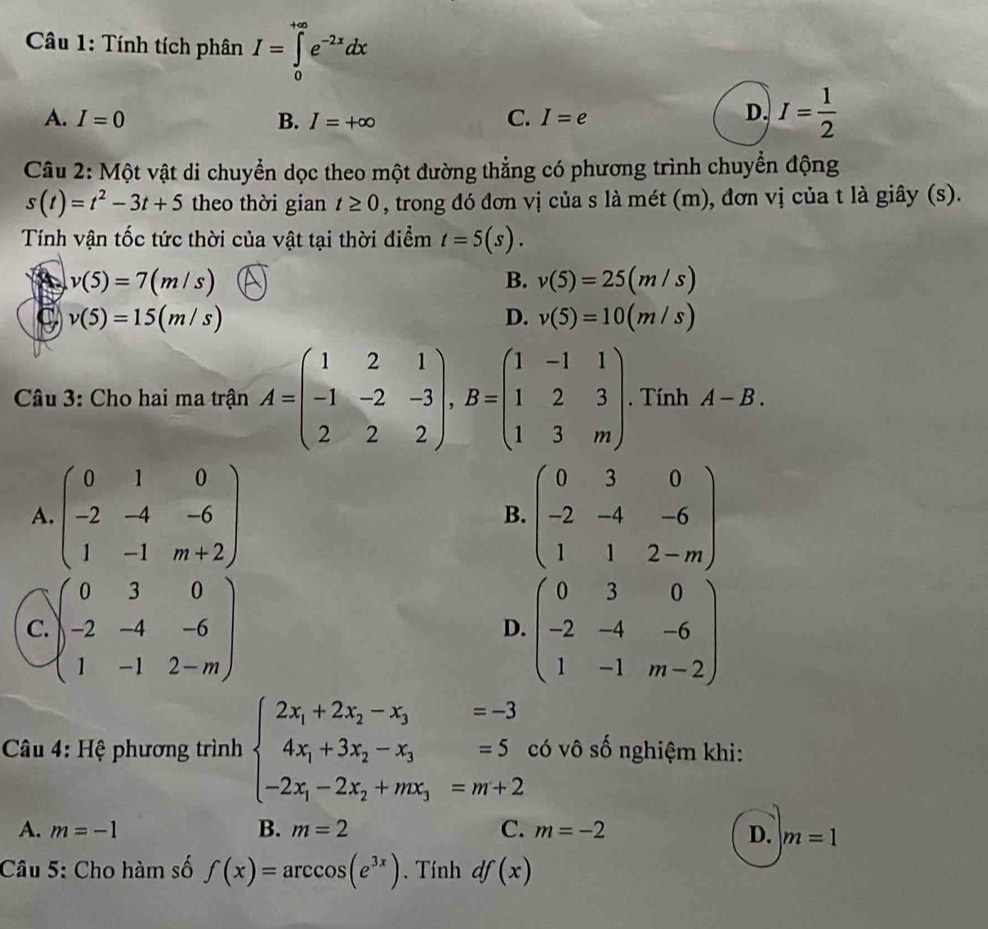 Tính tích phân I=∈tlimits _0^((+∈fty)e^-2x)dx
A. I=0 B. I=+∈fty C. I=e
D. I= 1/2 
Câu 2: Một vật di chuyển dọc theo một đường thẳng có phương trình chuyển động
s(t)=t^2-3t+5 theo thời gian t≥ 0 , trong đó đơn vị của s là mét (m), đơn vị của t là giây (s).
Tính vận tốc tức thời của vật tại thời điểm t=5(s).
A v(5)=7(m/s)
B. v(5)=25(m/s)
v(5)=15(m/s)
D. v(5)=10(m/s)
Câu 3: Cho hai ma trận A=beginpmatrix 1&2&1 -1&-2&-3 2&2&2endpmatrix ,B=beginpmatrix 1&-1&1 1&2&3 1&3&mendpmatrix. Tính A-B.
A. beginpmatrix 0&1&0 -2&-4&-6 1&-1&m+2endpmatrix beginpmatrix 0&3&0 -2&-4&-6 1&1&2-mendpmatrix
B.
C. )beginpmatrix 0&3&0 -2&-4&-6 1&-1&2-mendpmatrix beginpmatrix 0&3&0 -2&-4&-6 1&-1&m-2endpmatrix
D.
Câu 4: Hệ phương trình beginarrayl 2x_1+2x_2-x_3=-3 4x_1+3x_2-x_3=5 -2x_1-2x_2+mx_3=m+2endarray. có vô số nghiệm khi:
A. m=-1 B. m=2 C. m=-2 D. m=1
Câu 5: Cho hàm số f(x)=arccos (e^(3x)). Tính df(x)