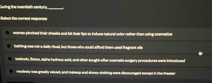 During the twentieth century,_
Select the correct response:
women pinched their cheeks and bit their lips to induce natural color rather than using cosmetics
bathing was not a daily ritual, but those who could afford them used fragrant oils
tretinoin, Botox, alpha hydroxy acid, and other sought-after cosmetic surgery procedures were introduced
modesty was greatly valued, and makeup and showy clothing were discouraged except in the theater