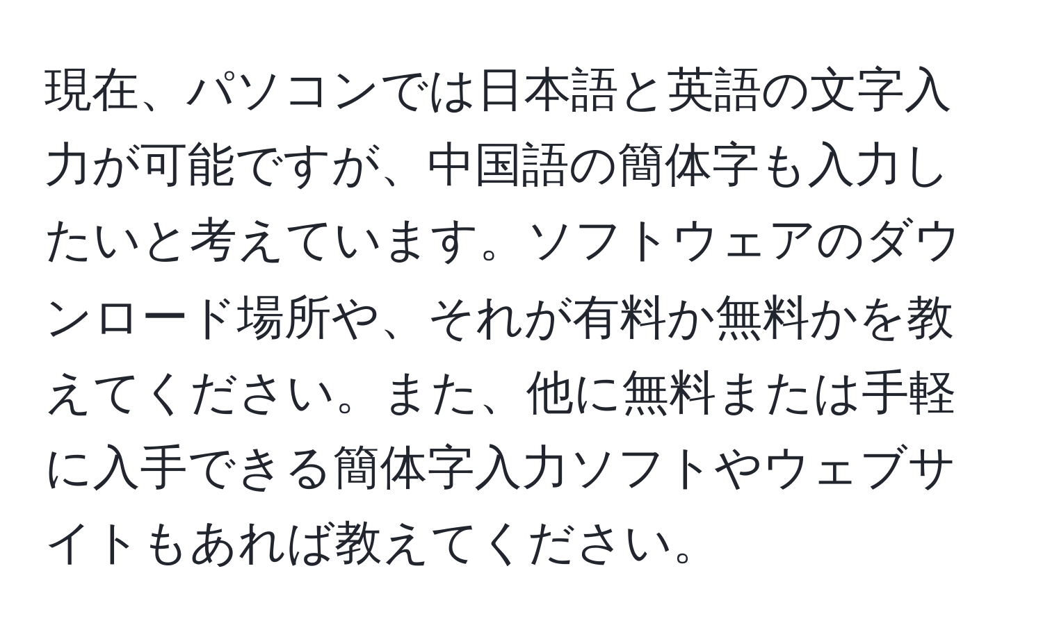 現在、パソコンでは日本語と英語の文字入力が可能ですが、中国語の簡体字も入力したいと考えています。ソフトウェアのダウンロード場所や、それが有料か無料かを教えてください。また、他に無料または手軽に入手できる簡体字入力ソフトやウェブサイトもあれば教えてください。