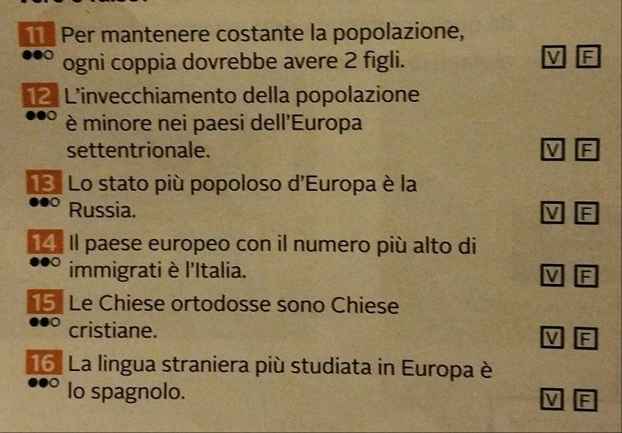 Per mantenere costante la popolazione, 
ogni coppia dovrebbe avere 2 figli. 
V F 
12. L'invecchiamento della popolazione 
è minore nei paesi dell'Europa 
settentrionale. V 
13. Lo stato più popoloso d'Europa è la 
Russia. M E 
14. Il paese europeo con il numero più alto di 
immigrati è l'Italia. 
F 
15 Le Chiese ortodosse sono Chiese 
cristiane. 
V F 
16. La lingua straniera più studiata in Europa è 
lo spagnolo. 
M F