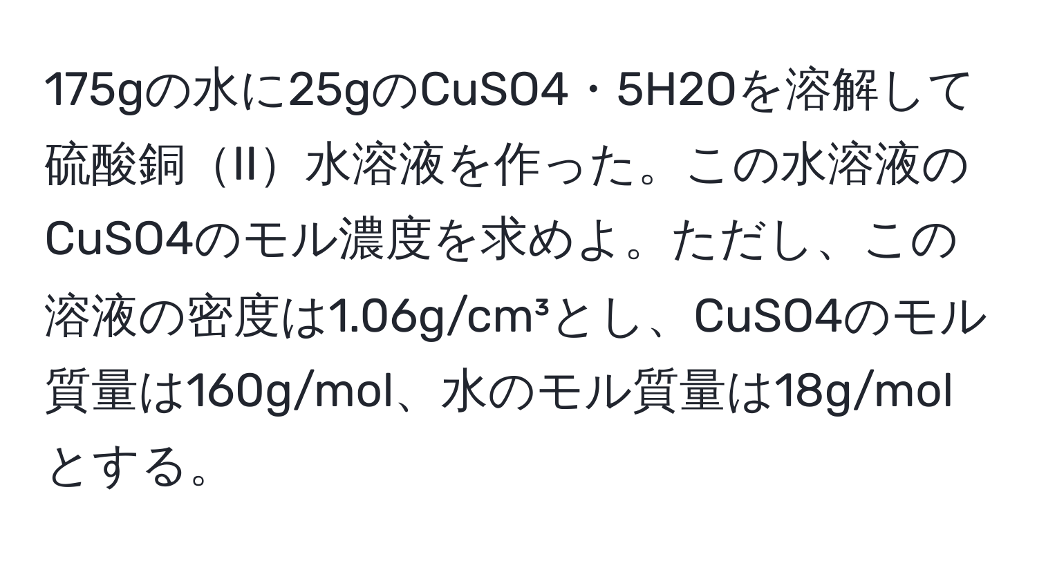 175gの水に25gのCuSO4・5H2Oを溶解して硫酸銅II水溶液を作った。この水溶液のCuSO4のモル濃度を求めよ。ただし、この溶液の密度は1.06g/cm³とし、CuSO4のモル質量は160g/mol、水のモル質量は18g/molとする。