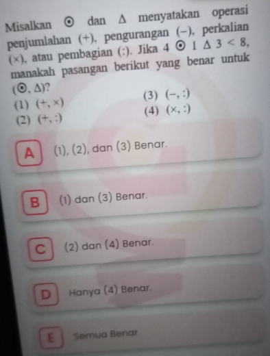 Misalkan dan Δ menyatakan operasi
penjumlahan (+), pengurangan (-), perkalian
(×), atau pembagian (:). Jika 4 odot 1△ 3<8</tex>, 
manakah pasangan berikut yang benar untuk
(odot ,△ )
(3) (-,:)
(1) (+,x)
(2) (+,:) (4) (x,:)
A (1),(2) , dan (3) Benar.
B (1) dan (3) Benar.
C 1 (2) dan (4) Benar.
D Hanya (4) Benar.
E Semua Benar