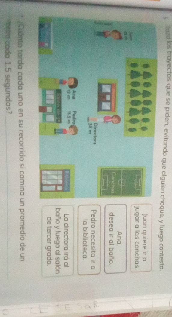 fura los trayectos que se piden, evitando que alguien choque, y luego contesta. 
Juan quiere ir a 
ugar a las canchas. 
Ana, 
desea ir al baño. 
Pedro necesita ir a 
la biblioteca. 
La directora irá al 
baño y luego al salón 
de tercer grado. 
Cuanto tarda cada uno en su recorrido si camina un promedio de un 
metra cada 1.5 segundos?_