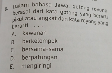 Dalam bahasa Jawa, gotong royong
berasal dari kata gotong yang berarti
pikul atau angkat dan kata royong yang
berarti . . . .
A. kawanan
B. berkelompok
C. bersama-sama
D. berpatungan
E. mengiringi