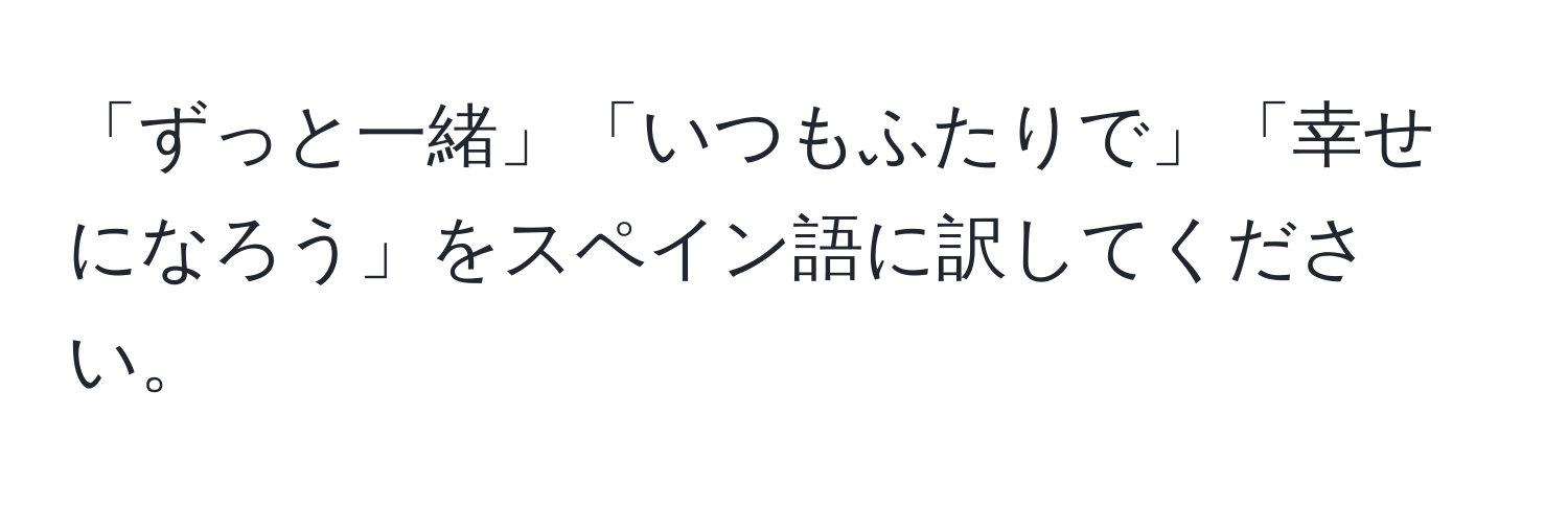 「ずっと一緒」「いつもふたりで」「幸せになろう」をスペイン語に訳してください。