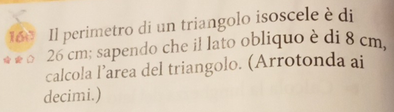 160 Il perimetro di un triangolo isoscele èdi
26 cm; sapendo che il lato obliquo è di 8 cm, 
calcola l’area del triangolo. (Arrotonda ai 
decimi.)