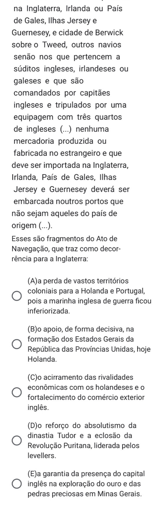 na Inglaterra, Irlanda ou País
de Gales, Ilhas Jersey e
Guernesey, e cidade de Berwick
sobre o Tweed, outros navios
senão nos que pertencem a
súditos ingleses, irlandeses ou
galeses e que são
comandados por capitães
ingleses e tripulados por uma
equipagem com três quartos
de ingleses (...) nenhuma
mercadoria produzida ou
fabricada no estrangeiro e que
deve ser importada na Inglaterra,
Irlanda, País de Gales, Ilhas
Jersey e Guernesey deverá ser
embarcada noutros portos que
não sejam aqueles do país de
origem (...).
Esses são fragmentos do Ato de
Navegação, que traz como decor-
rência para a Inglaterra:
(A)a perda de vastos territórios
coloniais para a Holanda e Portugal,
pois a marinha inglesa de guerra ficou
inferiorizada.
(B)o apoio, de forma decisiva, na
formação dos Estados Gerais da
República das Províncias Unidas, hoje
Holanda.
(C)o acirramento das rivalidades
econômicas com os holandeses e o
fortalecimento do comércio exterior
inglês.
(D)o reforço do absolutismo da
dinastia Tudor e a eclosão da
Revolução Puritana, liderada pelos
levellers.
(E)a garantia da presença do capital
inglês na exploração do ouro e das
pedras preciosas em Minas Gerais.