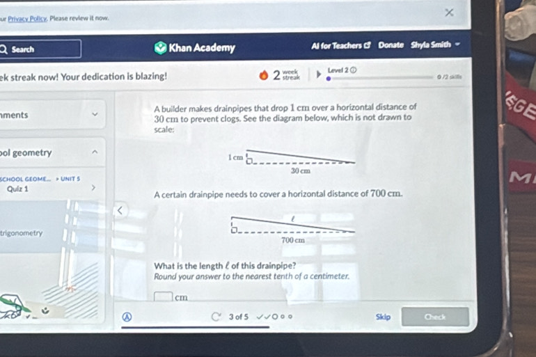 ur Privacy Policy. Please review it now. 
Search Khan Academy Al for Teachers C Donate Shyla Smith 
ek streak now! Your dedication is blazing! 2= week Level 2 ① 0 /2 skills 
A builder makes drainpipes that drop 1 cm over a horizontal distance of 
ments 30 cm to prevent clogs. See the diagram below, which is not drawn to 
scale: 
ol geometry 
SCHOOL GEOME.. > UNIT S 
Quiz 1 
A certain drainpipe needs to cover a horizontal distance of 700 cm. 
trigonometry 
What is the length l of this drainpipe? 
Round your answer to the nearest tenth of a centimeter. 
3 of 5 Skip Check