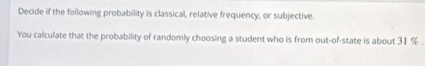 Decide if the following probability is classical, relative frequency, or subjective. 
You calculate that the probability of randomly choosing a student who is from out-of-state is about 31 %.