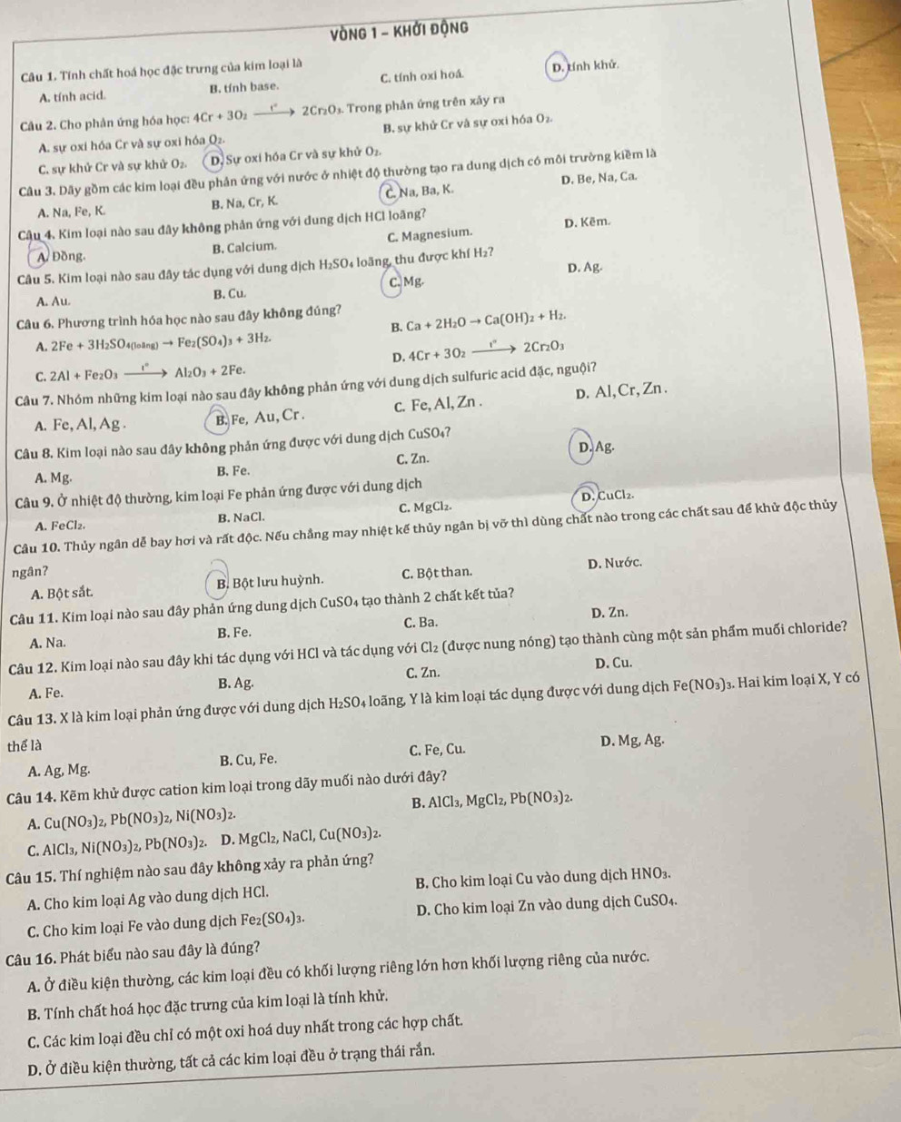 VòNg 1 - Khởi động
Câu 1. Tính chất hoá học đặc trưng của kim loại là
A. tính acid. B. tính base. C. tính oxi hoá. D. tính khử.
Câu 2. Cho phản ứng hóa học: 4Cr+3O_2 _ ) 2Cr_2O_3 Trong phần ứng trên xây ra
A. sự oxi hóa Cr và sự oxi hóa Q₂. B. sự khử Cr và sự oxi hóa O₂
C. sự khử Cr và sự khử O_2. D. Sự oxí hóa Cr và sự khử O₂.
Câu 3. Dãy gồm các kim loại đều phản ứng với nước ở nhiệt độ thường tạo ra dung dịch có môi trường kiềm là
A. Na, Fe, K.
B. Na,Cr,K. C. Na, Ba, K. D. Be, Na, Ca.
Câu 4. Kim loại nào sau đây không phản ứng với dung dịch HCl loãng?
D. Kêm.
A. Đồng. B. Calcium. C. Magnesium.
Câu 5. Kim loại nào sau đây tác dụng với dung dịch H_2SO_4 loãng thu được khí H₂?
C. Mg. D. Ag.
A. Au. B. Cu.
Câu 6. Phương trình hóa học nào sau đây không đúng? Ca+2H_2Oto Ca(OH)_2+H_2.
B.
A. 2Fe+3H_2SO_4(loang)to Fe_2(SO_4)_3+3H_2.
D. 4Cr+3O_2to 2Cr_2O_3
C. 2Al+Fe_2O_3xrightarrow I°Al_2O_3+2Fe.
Câu 7. Nhóm những kim loại nào sau đây không phản ứng với dung dịch sulfuric acid đặc, nguội?
A. Fe,Al,Ag
B. Fe, Au, Cr . c. Fe, Al, Zn . D. Al,Cr, Zn .
Câu 8. Kim loại nào sau đây không phản ứng được với dung dịch CuSO₄?
D. Ag.
B. Fe. C. Zn.
A. Mg.
Câu 9. Ở nhiệt độ thường, kim loại Fe phản ứng được với dung dịch
A. FeCl₂. B. NaCl. C. MgCl_2. D. CuCl₂.
Câu 10. Thủy ngân dễ bay hơi và rất độc. Nếu chẳng may nhiệt kế thủy ngân bị vỡ thì dùng chất nào trong các chất sau để khử độc thủy
ngân? C. Bột than. D. Nước.
A. Bột sắt. B. Bột lưu huỳnh.
Câu 11. Kim loại nào sau đây phản ứng dung dịch CuSO_4 tạo thành 2 chất kết tủa?
A. Na. B. Fe. C. Ba. D. Zn.
Câu 12. Kim loại nào sau đây khi tác dụng với HCl và tác dụng với Cl₂ (được nung nóng) tạo thành cùng một sản phẩm muối chloride?
C. Zn.
A. Fe. D. Cu.
B. Ag.
Câu 13. X là kim loại phản ứng được với dung dịch H₂SO₄ loãng, Y là kim loại tác dụng được với dung dịch Fe(NO_3) 3. Hai kim loại X, Y có
thể là D. Mg,Ag.
A. Ag, Mg. B. Cu, Fe. C. Fe, Cu.
Câu 14. Kẽm khử được cation kim loại trong dãy muối nào dưới đây?
B. AlCl_3,MgCl_2,Pb(NO_3)_2.
A. Cu(NO_3)_2,Pb(NO_3)_2,Ni(NO_3)_2.
C. AlCl_3,Ni(NO_3)_2,Pb(NO_3)_2 D. MgCl_2,NaCl,Cu(NO_3)_2.
Câu 15. Thí nghiệm nào sau đây không xảy ra phản ứng?
A. Cho kim loại Ag vào dung dịch HCl. B. Cho kim loại Cu vào dung dịch HNO₃.
C. Cho kim loại Fe vào dung dịch Fe_2(SO_4)_3. D. Cho kim loại Zn vào dung dịch CuSO₄.
Cầu 16. Phát biểu nào sau đây là đúng?
A. Ở điều kiện thường, các kim loại đều có khối lượng riêng lớn hơn khối lượng riêng của nước.
B. Tính chất hoá học đặc trưng của kim loại là tính khử.
C. Các kim loại đều chỉ có một oxi hoá duy nhất trong các hợp chất.
D. Ở điều kiện thường, tất cả các kim loại đều ở trạng thái rắn.