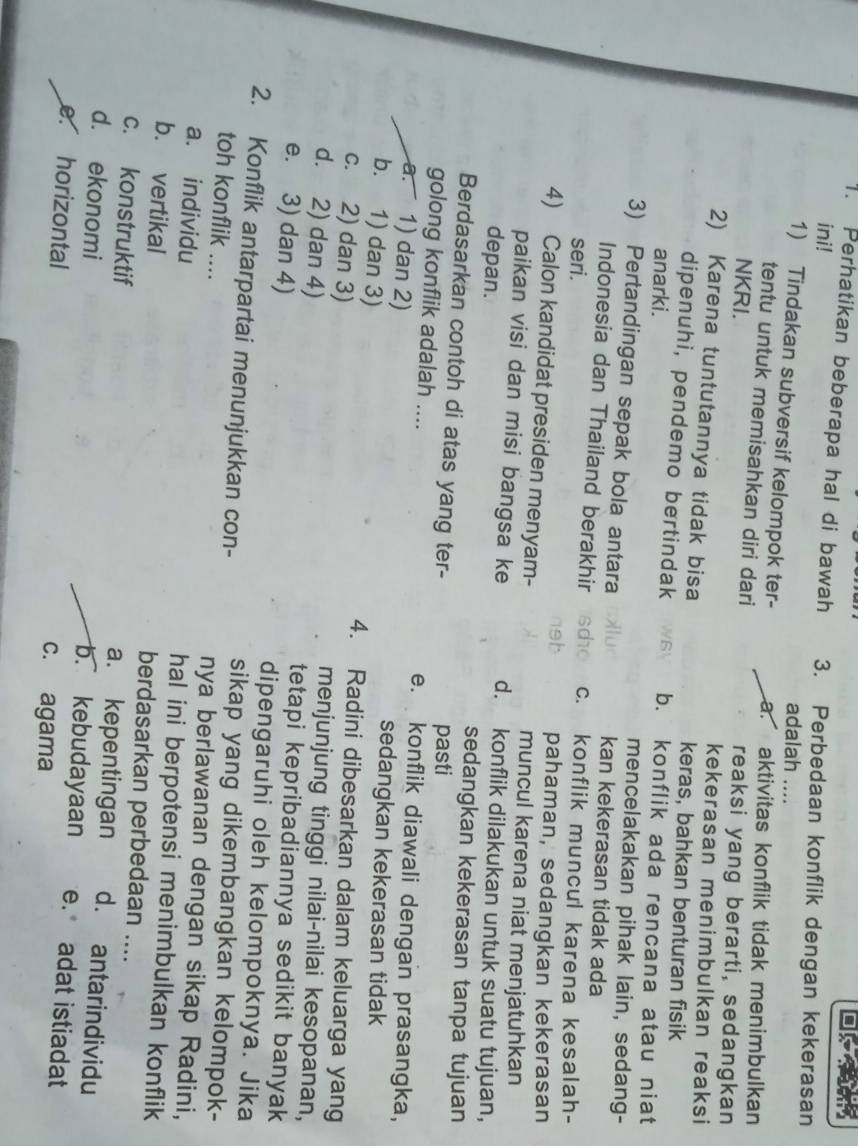 Perhatikan beberapa hal di bawah 3. Perbedaan konflik dengan kekerasan
ini! adalah ....
1) Tindakan subversif kelompok ter- a. aktivitas konflik tidak menimbulkan
tentu untuk memisahkan diri dari reaksi yang berarti, sedangkan
NKRI.
kekerasan menimbulkan reaksi
2) Karena tuntutannya tidak bisa keras, bahkan benturan fisik
dipenuhi, pendemo bertindak b. konflik ada rencana atau niat
anarki. mencelakakan pihak lain, sedang-
3) Pertandingan sepak bola antara kan kekerasan tidak ada
Indonesia dan Thailand berakhir c. konflik muncul karena kesalah-
seri.
pahaman, sedangkan kekerasan
4) Calon kandidat presiden menyam- muncul karena niat menjatuhkan
paikan visi dan misi bangsa ke d. konflik dilakukan untuk suatu tujuan,
depan. sedangkan kekerasan tanpa tujuan
Berdasarkan contoh di atas yang ter-
pasti
golong konflik adalah .... e. konflik diawali dengan prasangka,
a. 1) dan 2) sedangkan kekerasan tidak
b. 1) dan 3) 4. Radini dibesarkan dalam keluarga yang
c. 2) dan 3) menjunjung tinggi nilai-nilai kesopanan,
d. 2) dan 4) tetapi kepribadiannya sedikit banyak
e. 3) dan 4) dipengaruhi oleh kelompoknya. Jika
2. Konflik antarpartai menunjukkan con- sikap yang dikembangkan kelompok-
toh konflik .... nya berlawanan dengan sikap Radini,
a. individu
hal ini berpotensi menimbulkan konflik
b. vertikal berdasarkan perbedaan ....
c. konstruktif a. kepentingan d. antarindividu
d. ekonomi
b. kebudayaan e. adat istiadat
e horizontal c. agama