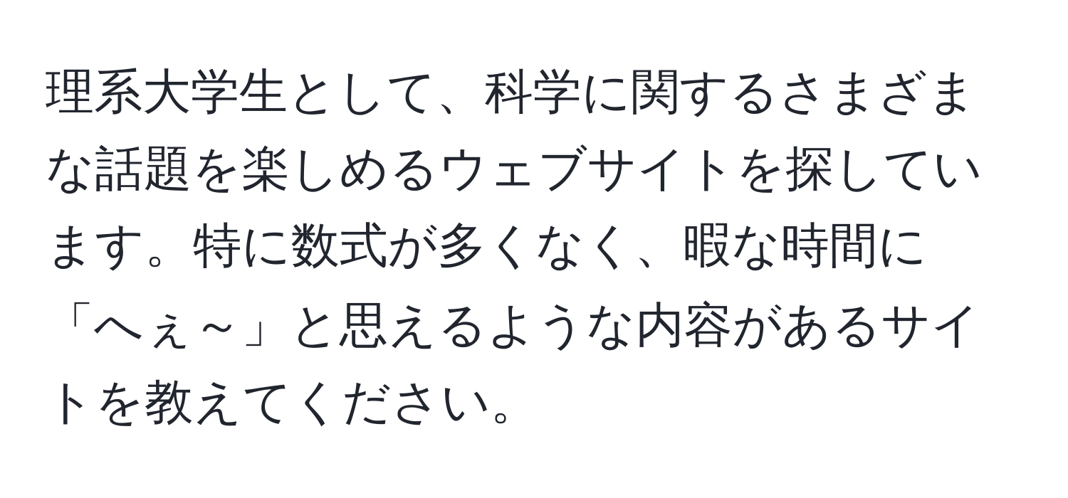 理系大学生として、科学に関するさまざまな話題を楽しめるウェブサイトを探しています。特に数式が多くなく、暇な時間に「へぇ～」と思えるような内容があるサイトを教えてください。