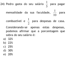 Pedro gasta do seu salário  1/5  para pagar
mensalidade da sua faculdade,  1/10  para
combustível e  1/2  para despesas de casa.
Considerando-se apenas estas despesas,
podemos afirmar que a porcentagem que
sobra do seu salário é:
a) 32%
b) 22%
c 25%
d) 30%
e 20%