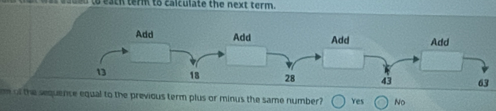 eed to eath term to calculate the next term.
Add Add
Add Add
13
18
28
43
63
om of the sequense equal to the previous term plus or minus the same number? Yes No