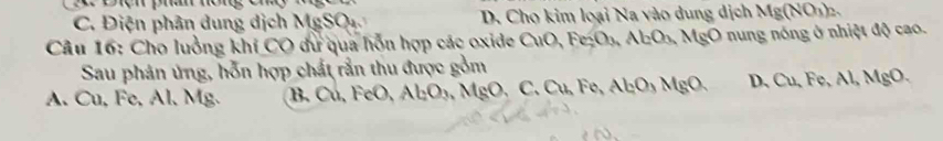 C. Điện phân dung dịch MgSQ D. Cho kim loại Na vào dung dịch Mg(NO_3)_2. 
Câu 16: Cho luởng khí CO dự qua hỗn hợp các oxide CuO, B c h Al_2O_3 MgO nung nóng ở nhiệt độ cao.
Sau phán ứng, hỗn hợp chất rắn thu được gồm
A. Cu, Fe, Al, Mg. B. Cu, FeO, Al_2O_3,M IgO, C. Cụ, Fe, Al_2O_3MgO. D、 Cu, Fe, AI, MgO