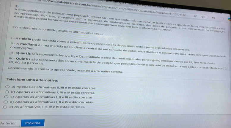 Ação e recnblógras Digiais Para Eddeação Pisea
/www.colaboraread.com.br/aluno/avaliacao/form/3609489005?atividadeDisciplinald=18201132. A'. . 
A impossibilidade de estudar uma população inteira faz com que tenhamos que trabalhar melhor com a capacidade de registro de dados e a sua
compreensão. Por isso, contamos com a expansão do conhecimento científico, das áreas de pesquisa e dos instrumentos de investigação
A estatística possui ferramentas necessárias para conseguirmos entender toda a informação disponível.
Considerando o contexto, avalie as afirmativas a seguir:
I - A média pode ser vista como a extremidade do conjunto dos dados, mostrando o ponto afastado das observações.
observações.
II - A mediana é uma medida de tendência central de um conjunto de dados, onde divide-se o conjunto em duas partes com igual quantidade de
III - Quartis são representados Q_1 Q_2 e Q_3 , dividindo a série de dados em quatro partes iguais, correspondendo aos 25, 50 e 75 percentis.
40, 60, 80 percentis.
IV - Quintis são representados como uma medida de posição que possibilita dividir o conjunto de dados em cinco partes, correspondente aos 20
Considerando o contexto apresentado, assinale a alternativa correta.
Selecione uma alternativa:
a) Apenas as afirmativas II, III e IV estão corretas.
b) Apenas as afirmativas I, III e IV estão corretas.
c) Apenas as afirmativas I, II e III estão corretas.
d) Apenas as afirmativas I, II e IV estão corretas.
e) As afirmativas I, II, III e IV estão corretas.
Anterior Próxima