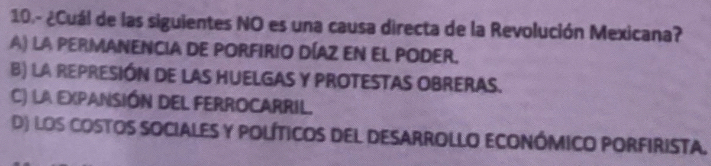 10.- ¿Cuál de las siguientes NO es una causa directa de la Revolución Mexicana?
A) LA PERMANENCIA DE PORFIRIO DÍAZ EN EL PODER.
B) LA REPRESIÓN DE LAS HUELGAS Y PROTESTAS OBRERAS.
C) la EXpANSión DEL FERROCARRiL.
D) los costos sociales y políticos del desarrollo económico porfirista.