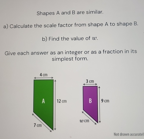 Shapes A and B are similar. 
a) Calculate the scale factor from shape A to shape B. 
b) Find the value of w. 
Give each answer as an integer or as a fraction in its 
simplest form. 
Not drawn accuratel