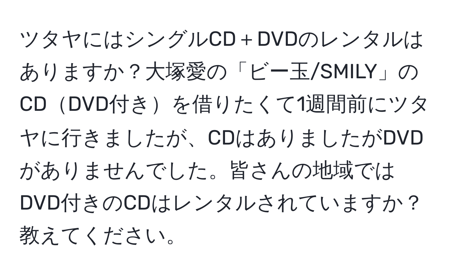 ツタヤにはシングルCD＋DVDのレンタルはありますか？大塚愛の「ビー玉/SMILY」のCDDVD付きを借りたくて1週間前にツタヤに行きましたが、CDはありましたがDVDがありませんでした。皆さんの地域ではDVD付きのCDはレンタルされていますか？教えてください。