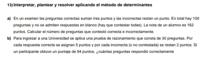 Interpretar, plantear y resolver aplicando el método de determinantes 
a) En un examen las preguntas correctas suman tres puntos y las incorrectas restan un punto. En total hay 100
preguntas y no se admiten respuestas en blanco (hay que contestar todas). La nota de un alumno es 162
puntos. Calcular el número de preguntas que contestó correcta e incorrectamente. 
b) Para ingresar a una Universidad se aplica una prueba de razonamiento que consta de 30 preguntas. Por 
cada respuesta correcta se asignan 5 puntos y por cada incorrecta (o no contestada) se restan 2 puntos. Si 
un participante obtuvo un puntaje de 94 puntos, ¿cuántas preguntas respondió correctamente