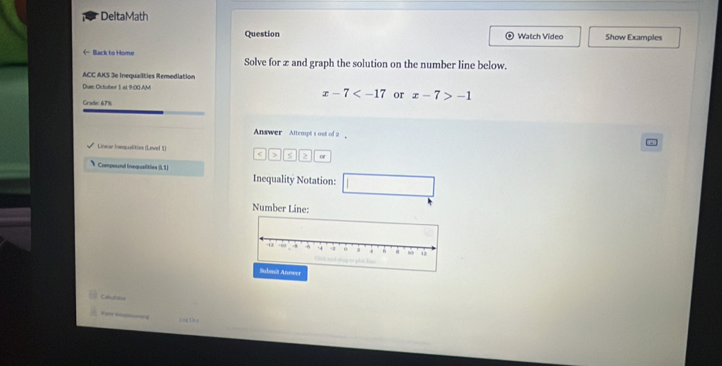 DeltaMath 
Question Watch Video Show Examples 
← Back to Home 
Solve for æ and graph the solution on the number line below. 
ACC AKS 3e Inequalities Remediation 
Dus: October 1 at 9:00 AM
x-7 or x-7>-1
Grade: 67% 
Answer Attempt 1 out of2 
Linear Inequalities (Level 1) 
< > S or 
Compound Inequalities (L1) 
Inequality Notation: 
Number Line: 
Submit Answer 
Caluataine 
Liig Oos